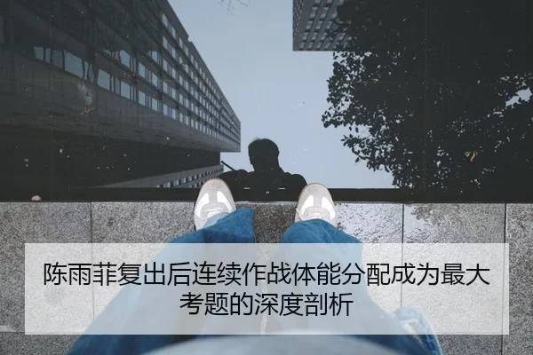 陈雨菲复出后连续作战体能分配成为最大考题的深度剖析