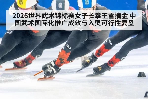 2026世界武术锦标赛女子长拳王雪摘金 中国武术国际化推广成效与入奥可行性复盘