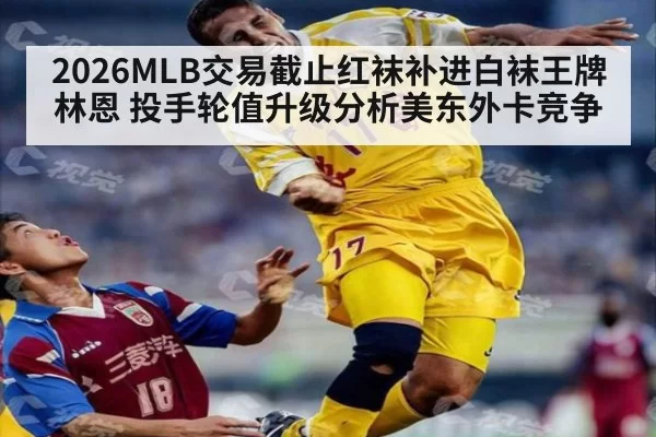 2026MLB交易截止红袜补进白袜王牌林恩 投手轮值升级分析美东外卡竞争