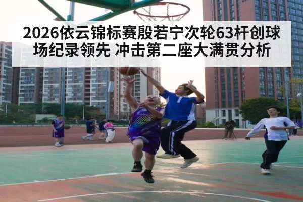 2026依云锦标赛殷若宁次轮63杆创球场纪录领先 冲击第二座大满贯分析
