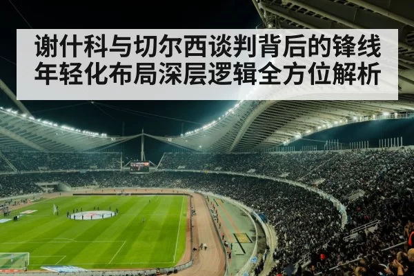 谢什科与切尔西谈判背后的锋线年轻化布局深层逻辑全方位解析