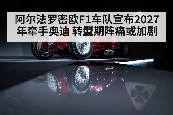阿尔法罗密欧F1车队宣布2027年牵手奥迪 转型期阵痛或加剧