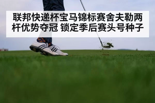 联邦快递杯宝马锦标赛舍夫勒两杆优势夺冠 锁定季后赛头号种子